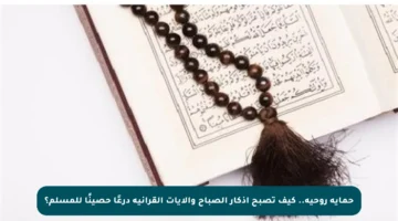 حماية روحية.. كيف تصبح أذكار الصباح والآيات القرآنية درعًا حصينًا للمسلم؟